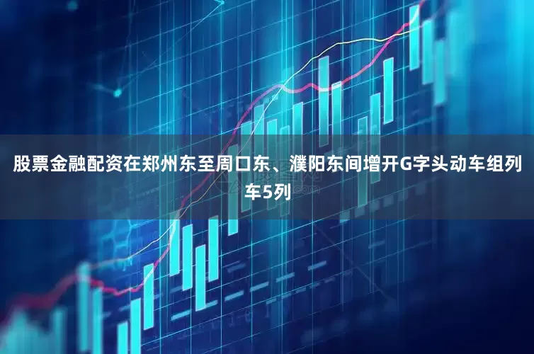 股票金融配资在郑州东至周口东、濮阳东间增开G字头动车组列车5列