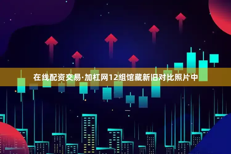 在线配资交易·加杠网12组馆藏新旧对比照片中