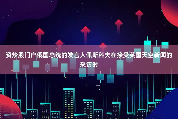 资炒股门户俄国总统的发言人佩斯科夫在接受英国天空新闻的采访时