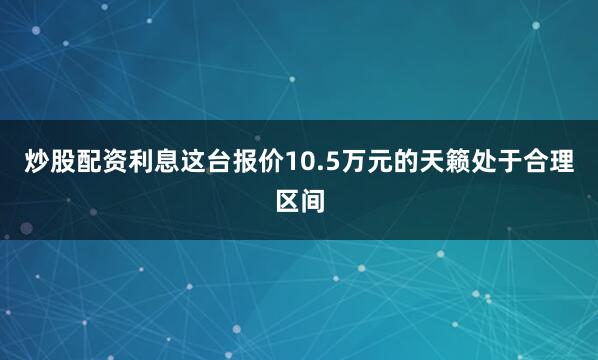 炒股配资利息这台报价10.5万元的天籁处于合理区间