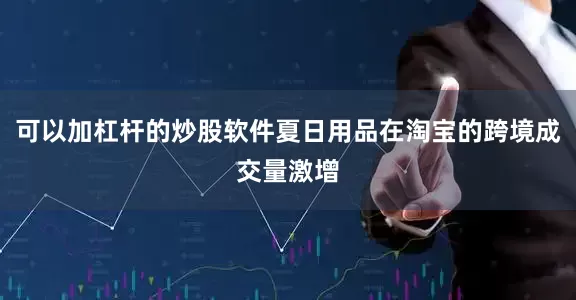 可以加杠杆的炒股软件夏日用品在淘宝的跨境成交量激增